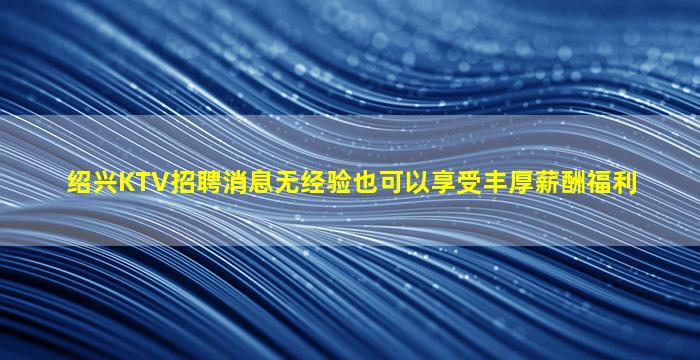 绍兴KTV招聘消息无经验也可以享受丰厚薪酬福利